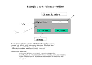 Exemple d’application à compléter

                                                            Champ de saisie

                                             Saisie d’une chaîne
                  Label

                                                      AFFICHER                         QUITTER
       Frame

                                               Button
On veut créer une application permettant d’afficher l’interface graphique ci dessus.
A partir de cette interface, on doit pouvoir saisir du texte dans un champ de saisie
L’appui sur le bouton AFFICHER permet d’afficher la chaîne saisie
L’appui sur le bouton QUITTER permet de sortir de l’application

Construction de l’application :
              Ecrire l’objet AppliFrame permettant de créer cet interface graphique
              Réaliser la gestion des événements des 2 boutons en utilisant les informations précédentes
              Ecrire le programme principal permettant de créer un instance de l’objet AppliFrame
              et de l’appeler
 