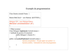 Exemple de programmation

Class fenetre extends Frame {

Button BtnCalcul = new Button( QUITTER );
………………………………..
Delegue1 D1 = new Delegue1(this);
BtnCalcul .addActionListener ( d1 );
}

// Objet ecouteur
Class Delegue1 implements ActionListener {
// méthode de gestion d’événement
           public Delegue1 ( fenetre f) {
           }
public void actionPerformed (ActionEvent(e) {
                    System.out.println( « fin par appui sur quitter « );
                    System.exit(0); // demande de sortie du programme
           }
}
 