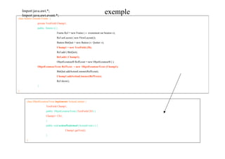 Import java.awt.*;
    Import java.awt.event.*;
                                                                                exemple
class fenetre extends Frame {
                 private TextField Champ1;
                 public fenetre () {
                                   Frame Ref = new Frame ( « evenement sur bouton »);
                                   Ref.setLayout ( new FlowLayout());
                                   Button BtnQuit = new Button (« Quitter »);
                                   Champ1 = new TextField (20);
                                   Ref.add ( BtnQuit);
                                   Ref.add ( Champ1);
                                   ObjetEcouteurB RefEcout = new ObjetEcouteurB ( );
                 ObjetEcouteurTexte RefTexte = new ObjetEcouteurTexte (Champ1);
                                   BtnQuit.addActionListener(RefEcout);
                                   Champ1.addActionListener(RefTexte);
                                   Ref.show();
                 }
}



       class ObjetEcouteurTexte implements ActionListener {
                         TextField Champ1;
                         public ObjetEcouteurTexte (TextField Ch1) {
                         Champ1= Ch1;
                         }
                         public void actionPerformed (ActionEvent e ) {
                                          Champ1.getText();
                         }
       }
 