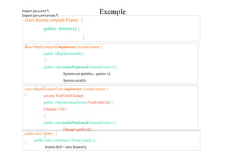 Import java.awt.*;
Import java.awt.event.*;
                                                    Exemple
 class fenetre extends Frame {
              public fenetre () {
                                        }

 }lass ObjetEcouteurB implements ActionListener {
 c
              public ObjetEcouteurB() {
              }²
              public void actionPerformed (ActionEvent e ) {
                           System.out.println(« quitter »);
                           System.exit(0);
             }
 class ObjetEcouteurTexte implements ActionListener {
 }           private TextField Champ1;
              public ObjetEcouteurTexte (TextField Ch1) {
              Champ1= Ch1;
              }
              public void actionPerformed (ActionEvent e ) {
                           Champ1.getText();
 public class Debut {
              }
       public static void main ( String Args[] ){
 }
               fenetre Ref = new fenetre();
        }}
 