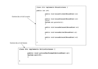 class clic implements MouseListener {

                                     public int i=0;

                                              public void mouseClicked(MouseEvent e){
                                              }
  Gestion des evt de la souris
                                              public void mousePressed(MouseEvent e){
                                              i=i+1;
                                              System.out.println(i);
                                              }

                                              public void mouseReleased(MouseEvent e){
                                              }

                                              public void mouseExited(MouseEvent e){
                                              }

                                              public void mouseEntered(MouseEvent e){
                                              }

                                     }
Gestion des evt du bouton


             class btn implements ActionListener {

                            public void actionPerformed(ActionEvent e){
                            System.exit(0);
                            }

             }
 