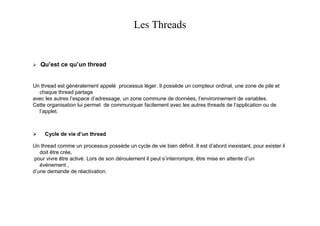 Les Threads


   Qu’est ce qu’un thread


Un thread est généralement appelé processus léger. Il possède un compteur ordinal, une zone de pile et
  chaque thread partage
avec les autres l’espace d’adressage, un zone commune de données, l’environnement de variables.
Cette organisation lui permet de communiquer facilement avec les autres threads de l’application ou de
  l’applet.



     Cycle de vie d’un thread

Un thread comme un processus possède un cycle de vie bien définit. Il est d’abord inexistant, pour exister il
   doit être crée,
 pour vivre être activé. Lors de son déroulement il peut s’interrompre, être mise en attente d’un
   événement ,
d’une demande de réactivation.
 