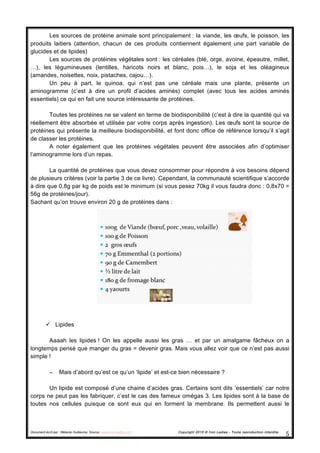Document écrit par : Mélanie Guillaume, Source : www.iron-ladies.com Copyright 2015 © Iron Ladies - Toute reproduction interdite
5	
  
Les sources de protéine animale sont principalement : la viande, les œufs, le poisson, les
produits laitiers (attention, chacun de ces produits contiennent également une part variable de
glucides et de lipides)
Les sources de protéines végétales sont : les céréales (blé, orge, avoine, épeautre, millet,
…), les légumineuses (lentilles, haricots noirs et blanc, pois…), le soja et les oléagineux
(amandes, noisettes, noix, pistaches, cajou…).
Un peu à part, le quinoa, qui n’est pas une céréale mais une plante, présente un
aminogramme (c’est à dire un profil d’acides aminés) complet (avec tous les acides aminés
essentiels) ce qui en fait une source intéressante de protéines.
Toutes les protéines ne se valent en terme de biodisponibilité (c’est à dire la quantité qui va
réellement être absorbée et utilisée par votre corps après ingestion). Les œufs sont la source de
protéines qui présente la meilleure biodisponibilité, et font donc office de référence lorsqu’il s’agit
de classer les protéines.
A noter également que les protéines végétales peuvent être associées afin d’optimiser
l’aminogramme lors d’un repas.
La quantité de protéines que vous devez consommer pour répondre à vos besoins dépend
de plusieurs critères (voir la partie 3 de ce livre). Cependant, la communauté scientifique s’accorde
à dire que 0,8g par kg de poids est le minimum (si vous pesez 70kg il vous faudra donc : 0,8x70 =
56g de protéines/jour).
Sachant qu’on trouve environ 20 g de protéines dans :
ü Lipides
Aaaah les lipides ! On les appelle aussi les gras … et par un amalgame fâcheux on a
longtemps pensé que manger du gras = devenir gras. Mais vous allez voir que ce n’est pas aussi
simple !
− Mais d’abord qu’est ce qu’un ‘lipide’ et est-ce bien nécessaire ?
Un lipide est composé d’une chaine d’acides gras. Certains sont dits ‘essentiels’ car notre
corps ne peut pas les fabriquer, c’est le cas des fameux omégas 3. Les lipides sont à la base de
toutes nos cellules puisque ce sont eux qui en forment la membrane. Ils permettent aussi le
 