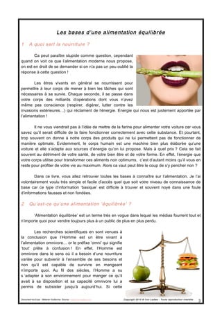 Document écrit par : Mélanie Guillaume, Source : www.iron-ladies.com Copyright 2015 © Iron Ladies - Toute reproduction interdite
3	
  
Les bases d’une alimentation équilibrée
1 A quoi sert la nourriture ?
Ca peut paraître stupide comme question, cependant
quand on voit ce que l’alimentation moderne nous propose,
on est en droit de se demander si on n’a pas un peu oublié la
réponse à cette question !
Les êtres vivants en général se nourrissent pour
permettre à leur corps de mener à bien les tâches qui sont
nécessaires à sa survie. Chaque seconde, il se passe dans
votre corps des milliards d’opérations dont vous n’avez
même pas conscience (respirer, digérer, lutter contre les
invasions extérieures…) qui réclament de l’énergie. Energie qui nous est justement apportée par
l’alimentation !
Il ne vous viendrait pas à l’idée de mettre de la farine pour alimenter votre voiture car vous
savez qu’il serait difficile de la faire fonctionner correctement avec cette substance. Et pourtant,
trop souvent on donne à notre corps des produits qui ne lui permettent pas de fonctionner de
manière optimale. Evidemment, le corps humain est une machine bien plus élaborée qu’une
voiture et elle s’adapte aux sources d’énergie qu’on lui propose. Mais à quel prix ? Cela se fait
souvent au détriment de votre santé, de votre bien être et de votre forme. En effet, l’énergie que
votre corps utilise pour transformer ces aliments non optimums, c’est d’autant moins qu’il vous en
reste pour profiter de votre vie au maximum. Alors ca vaut peut être le coup de s’y pencher non ?
Dans ce livre, vous allez retrouver toutes les bases à connaître sur l’alimentation. Je l’ai
volontairement voulu très simple et facile d’accès quel que soit votre niveau de connaissance de
base car ce type d’information ‘basique’ est difficile à trouver et souvent noyé dans une foule
d’informations fausses et non fondées.
2 Qu’est-ce qu’une alimentation ‘équilibrée’ ?
‘Alimentation équilibrée’ est un terme très en vogue dans lequel les médias fourrent tout et
n’importe quoi pour vendre toujours plus à un public de plus en plus perdu.
Les recherches scientifiques en sont venues à
la conclusion que l’Homme est un être vivant à
l’alimentation omnivore… or le préfixe ‘omni’ qui signifie
‘tout’ prête à confusion ! En effet, l’Homme est
omnivore dans le sens où il a besoin d’une nourriture
variée pour subvenir à l’ensemble de ses besoins et
non qu’il est capable de survivre en mangeant
n’importe quoi. Au fil des siècles, l’Homme a su
s ‘adapter à son environnement pour manger ce qu’il
avait à sa disposition et sa capacité omnivore lui a
permis de subsister jusqu’à aujourd’hui. Si cette
 