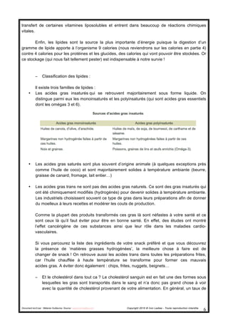 Document écrit par : Mélanie Guillaume, Source : www.iron-ladies.com Copyright 2015 © Iron Ladies - Toute reproduction interdite
6	
  
transfert de certaines vitamines liposolubles et entrent dans beaucoup de réactions chimiques
vitales.
Enfin, les lipides sont la source la plus importante d’énergie puisque la digestion d’un
gramme de lipide apporte à l’organisme 9 calories (nous reviendrons sur les calories en partie 4)
contre 4 calories pour les protéines et les glucides, des calories qui vont pouvoir être stockées. Or
ce stockage (qui nous fait tellement pester) est indispensable à notre survie !
− Classification des lipides :
Il existe trois familles de lipides :
• Les acides gras insaturés qui se retrouvent majoritairement sous forme liquide. On
distingue parmi eux les monoinsaturés et les polyinsaturés (qui sont acides gras essentiels
dont les omégas 3 et 6).
• Les acides gras saturés sont plus souvent d’origine animale (à quelques exceptions près
comme l’huile de coco) et sont majoritairement solides à température ambiante (beurre,
graisse de canard, fromage, lait entier…)
• Les acides gras trans ne sont pas des acides gras naturels. Ce sont des gras insaturés qui
ont été chimiquement modifiés (hydrogénés) pour devenir solides à température ambiante.
Les industriels choisissent souvent ce type de gras dans leurs préparations afin de donner
du moelleux à leurs recettes et modérer les couts de production.
Comme la plupart des produits transformés ces gras là sont néfastes à votre santé et ce
sont ceux là qu’il faut éviter pour être en bonne santé. En effet, des études ont montré
l’effet cancérigène de ces substances ainsi que leur rôle dans les maladies cardio-
vasculaires.
Si vous parcourez la liste des ingrédients de votre snack préféré et que vous découvrez
la présence de ‘matières grasses hydrogénées’, la meilleure chose à faire est de
changer de snack ! On retrouve aussi les acides trans dans toutes les préparations frites,
car l’huile chauffée à haute température se transforme pour former ces mauvais
acides gras. A éviter donc également : chips, frites, nuggets, beignets…
− Et le cholestérol dans tout ca ? Le cholestérol sanguin est en fait une des formes sous
lesquelles les gras sont transportés dans le sang et n’a donc pas grand chose à voir
avec la quantité de cholestérol provenant de votre alimentation. En général, un taux de
 