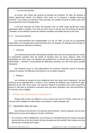 Document écrit par : Mélanie Guillaume, Source : www.iron-ladies.com Copyright 2015 © Iron Ladies - Toute reproduction interdite
8	
  
− Le choix des glucides
Là encore, bien choisir ses sources de glucides est important. En effet, les glucides à
indices glycémiques élevés vont fatiguer votre corps en le poussant à sécréter beaucoup
d’insuline. Vous risquez de malmener votre pancréas (qui sécrète l’insuline) et d’être sujet à des
pics de glycémie suivis d’hypoglycémie.
Il est donc important de choisir des glucides avec un faible impact glycémique (indice
glycémique faible à modéré). Pour faire les bons choix ne prenez que des sources de glucides
‘naturelles’ et non raffinées comme les céréales complètes, les patates douces ou les fruits.
2.1.2 Les micronutriments
Les micronutriments sont indispensables à la vie. En effet, ce sont eux qui permettent
l’assimilation et le transport des macronutriments donc de l’énergie. On distingue deux familles de
micronutriments les vitamines et minéraux.
ü Vitamines
Les vitamines peuvent être hydrosolubles (solubles dans l’eau et évacuées dans les urines)
ou liposolubles (solubles dans les lipides et stockées dans les tissus adipeux). Elles sont
essentielles car notre corps n’en fabrique pas suffisamment et doivent donc être apportées par
l’alimentation. L’annexe 2 vous présente les différentes vitamines, leur rôle ainsi que la quantité
nécessaire.
Les vitamines jouent un rôle prépondérant de nombreux domaines comme la structure
osseuse et oculaire, les défenses immunitaires ou la circulation sanguine.
ü Minéraux
Les minéraux se rangent en deux catégories selon leur teneur dans l’organisme : les sels
minéraux et les oligo-éléments. L’annexe 3 vous présente les différents sels minéraux et oligo-
éléments et leur rôle. Entre autres, ces minéraux régulent la circulation d’eau dans l’organisme,
jouent un rôle dans la contraction musculaire ainsi que dans l’absorption des macronutriments et
ne sont donc pas à négliger.
3 Adapter son alimentation à ses besoins
Chaque être humain est différent et nous n’avons pas tous les mêmes modes de vie. Il
convient donc d’adapter son alimentation à ses besoins. Voyons quelques cas.
3.1 Alimentation selon son sexe
Les hommes et les femmes n’ont pas les mêmes besoins. Voyons quelques unes de leurs
différences et ce que cela implique sur le plan nutritionnel :
• Ils n’ont pas le même métabolisme. Les hommes ont naturellement plus de masse musculaire
que les femmes et ont donc besoin de plus d’énergie pour les maintenir (les muscles sont plus
gourmands en énergie que le gras)
 