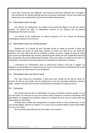 Document écrit par : Mélanie Guillaume, Source : www.iron-ladies.com Copyright 2015 © Iron Ladies - Toute reproduction interdite
9	
  
• Leurs taux d’hormones sont différents. Les hormones féminines réclament plus d’omégas 3
pour fonctionner de manière optimale ainsi qu’un peu plus de glucides. De plus, pour palier aux
pertes dues aux menstruations, les femmes ont besoin de plus de fer.
3.2 Alimentation selon son âge
Les enfants, les adolescents, les adultes et les personnes âgées n’ont pas les mêmes
besoins. En prenant de l’âge, le métabolisme diminue ce qui implique que les besoins
énergétiques diminuent eux aussi.
Les enfants et les adolescents en pleine croissance ont, eux, besoin de beaucoup
d’énergie pour grandir et se construire.
3.3 Alimentation selon son activité physique
Evidemment, on a besoin de plus d’énergie quand on passe sa journée à porter des
choses lourdes que quand on reste assis derrière un bureau. Au delà de ca, les personnes
sportives vont avoir besoin de plus de protéines (compter au moins 1,5g/kg de poids de corps)
pour assurer la régénération des muscles malmenés durant l’effort. Ils auront également besoin de
plus de glucides pour avoir suffisamment d’énergie. Enfin, pour palier aux pertes en eau liées à la
transpiration, les sportifs auront des besoins plus importants en vitamines et minéraux.
L’importance de l’alimentation dans la performance sportive n’est pas à négliger. En
adoptant une alimentation qui n’apporte pas les macro et micronutriments nécessaires tôt ou tard
viendra la baisse de performance ou pire la blessure.
3.4 Alimentation selon son état de santé
Pour bien choisir son alimentation, il faut aussi tenir compte de son état de santé. En
fonction de l’état de son intestin, de ses intolérances ou de ses mauvaises habitudes comme le
tabac, certains nutriments peuvent être mal absorbés et nécessiter une vigilance accrue.
3.5 Conclusion
Que conclure de tout cela ? L’alimentation n’est pas un domaine simple ou anodin. Il en va
de votre santé. Ce n’est pas non plus une science exacte. Essayez au maximum d’équilibrer votre
alimentation en mangeant des produits simples et en faisant les bons choix et voyez l’effet que
cela produit sur votre forme.
N’hésitez pas à opérer des changements si quelque chose ne vous convient pas, si vous
vous sentez fatigué, déprimé ou irritable. Il n’y a que vous qui puissiez établir le type d’alimentation
qui vous va le mieux.
Ne vous laissez pas influencer par les modes ou les rumeurs.
 