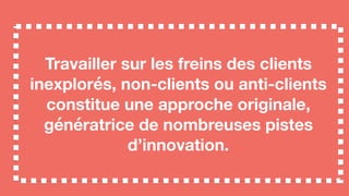 Travailler sur les freins des clients
inexplorés, non-clients ou anti-clients
constitue une approche originale,
génératrice de nombreuses pistes
d’innovation.
 