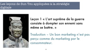 35
Les leçons de Sun Tzu appliquées à la stratégie
digitale
Leçon 1 « L’art suprême de la guerre
consiste à dompter son ennemi sans
même se battre. »
Traduction – Un bon marketing n’est pas
perçu comme du marketing par le
consommateur.
 