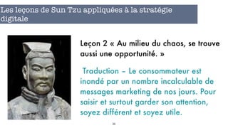 36
Les leçons de Sun Tzu appliquées à la stratégie
digitale
Leçon 2 « Au milieu du chaos, se trouve
aussi une opportunité. »
Traduction – Le consommateur est
inondé par un nombre incalculable de
messages marketing de nos jours. Pour
saisir et surtout garder son attention,
soyez différent et soyez utile.
 