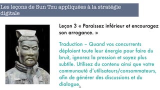 38
Les leçons de Sun Tzu appliquées à la stratégie
digitale
Leçon 3 « Paraissez inférieur et encouragez
son arrogance. »
Traduction – Quand vos concurrents
déploient toute leur énergie pour faire du
bruit, ignorez la pression et soyez plus
subtile. Utilisez du contenu ainsi que votre
communauté d’utilisateurs/consommateurs,
aﬁn de générer des discussions et du
dialogue.
 