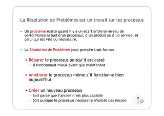 La Résolution de Problèmes est un travail sur les processus
 Un problème existe quand il y a un écart entre le niveau de
performance actuel d’un processus, d’un produit ou d’un service, et
celui qui est visé ou nécessaire.
 La Résolution de Problèmes peut prendre trois formes
 Réparer le processus puisqu’il est cassé
 Il fonctionnait mieux avant que maintenant
 Améliorer le processus même s’il fonctionne bien
aujourd’hui
 Créer un nouveau processus
 Soit parce que l’ancien n’est plus capable
 Soit puisque le processus nécessaire n’existe pas encore
 