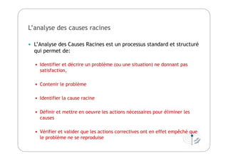 L’analyse des causes racines
 L’Analyse des Causes Racines est un processus standard et structuré
qui permet de:
 Identifier et décrire un problème (ou une situation) ne donnant pas
satisfaction,
 Contenir le problème
 Identifier la cause racine
 Définir et mettre en oeuvre les actions nécessaires pour éliminer les
causes
 Vérifier et valider que les actions correctives ont en effet empêché que
le problème ne se reproduise
 