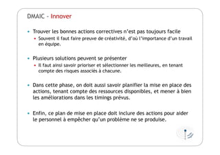  Trouver les bonnes actions correctives n’est pas toujours facile
 Souvent il faut faire preuve de créativité, d’où l’importance d’un travail
en équipe.
 Plusieurs solutions peuvent se présenter
 Il faut ainsi savoir prioriser et sélectionner les meilleures, en tenant
compte des risques associés à chacune.
 Dans cette phase, on doit aussi savoir planifier la mise en place des
actions, tenant compte des ressources disponibles, et mener à bien
les améliorations dans les timings prévus.
 Enfin, ce plan de mise en place doit inclure des actions pour aider
le personnel à empêcher qu’un problème ne se produise.
DMAIC - Innover
 