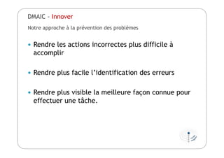Notre approche à la prévention des problèmes
 Rendre les actions incorrectes plus difficile à
accomplir
 Rendre plus facile l’identification des erreurs
 Rendre plus visible la meilleure façon connue pour
effectuer une tâche.
DMAIC - Innover
 