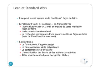 Lean et Standard Work
 Il ne peut y avoir qu’une seule ‘meilleure’ façon de faire.
 Le ‘standard work’ (« standards » en français?) vise
 l’identification par un travail en équipe de cette meilleure
façon de faire
 la documentation de celle-ci
 La recherche permanente d’une encore meilleure façon de faire
(base de l’amélioration continue).
 Il contribue à
 La formation et l’apprentissage
 Le développement de la polyvalence
 La performance et l’efficacité
 L’identification des écarts et des actions correctrices
 Aider visuellement à bien effectuer les tâches
31
 