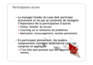 Participation active
 La manager/leader du Lean doit participer
activement et ne pas se contenter de souligner
l’importance de la participation d’autres
 Visites ‘Gemba’ du terrain
 Coaching sur la résolution de problèmes
 Motivation, encouragement, soutien permanent
 En participant pleinement, les leaders
comprennent comment la démarche Lean est
comprise et appliquée
 C’est bien plus puissant que des rapports ou des
memos.
 