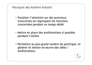 Pourquoi des Ateliers Kaizen?
 Focaliser l’attention sur des processus
transverses en regroupant les fonctions
concernées pendant un temps dédié
 Mettre en place des améliorations si possible
pendant l’atelier
 Permettre au plus grand nombre de participer, et
générer et mettre en œuvre des idées /
améliorations.
 