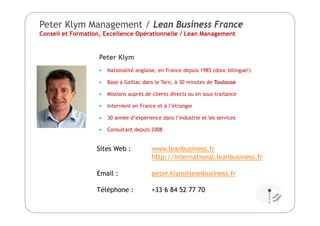 Peter Klym Management / Lean Business France
Conseil et Formation, Excellence Opérationnelle / Lean Management
Peter Klym
 Nationalité anglaise, en France depuis 1985 (donc bilingue!)
 Basé à Gaillac dans le Tarn, à 30 minutes de Toulouse
 Missions auprès de clients directs ou en sous-traitance
 Intervient en France et à l’étranger
 30 année d’expérience dans l’industrie et les services
 Consultant depuis 2008
Sites Web : www.leanbusiness.fr
http://international.leanbusiness.fr
Email : peter.klym@leanbusiness.fr
Téléphone : +33 6 84 52 77 70
 