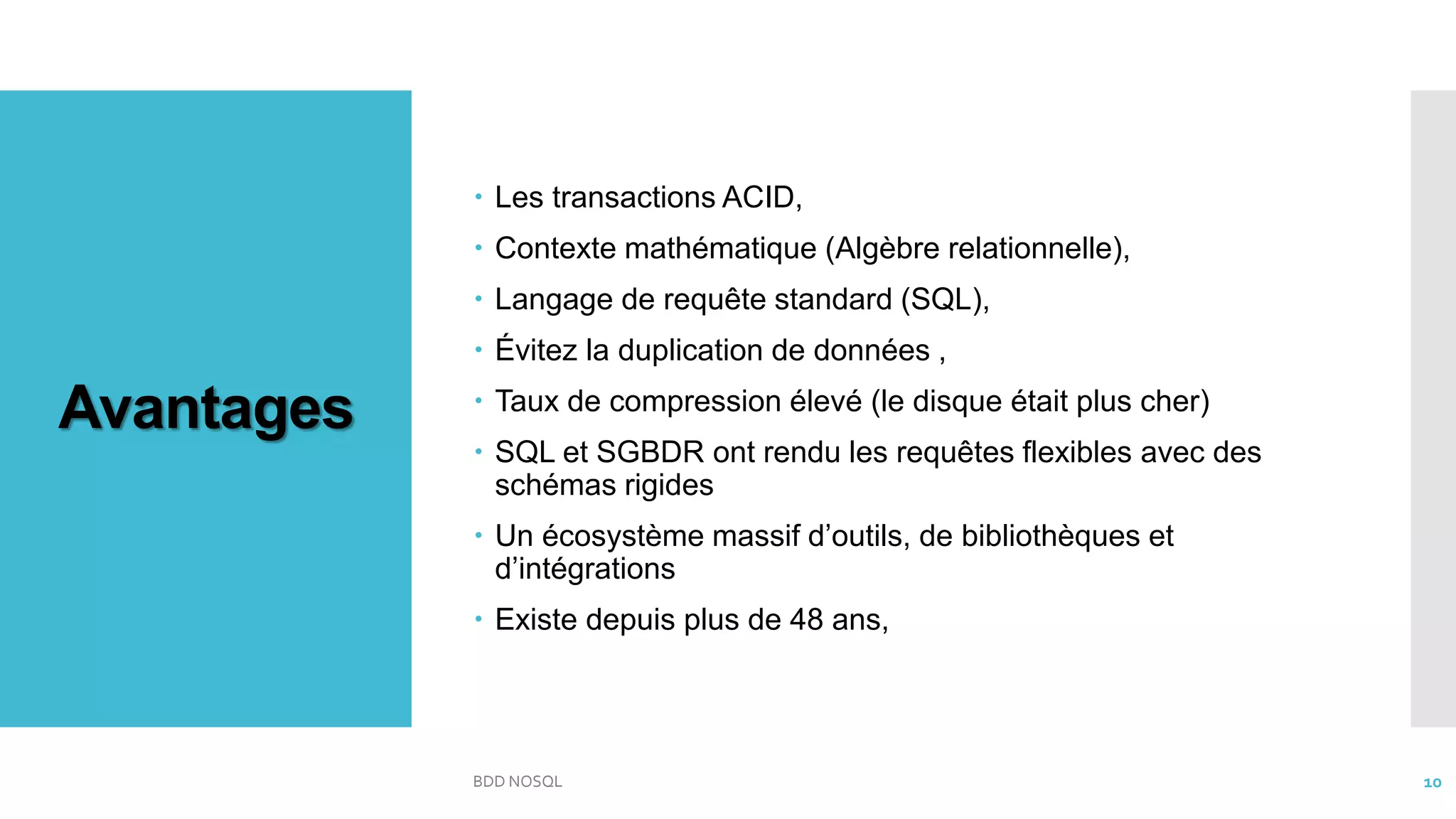 Avantages
 Les transactions ACID,
 Contexte mathématique (Algèbre relationnelle),
 Langage de requête standard (SQL),
 Évitez la duplication de données ,
 Taux de compression élevé (le disque était plus cher)
 SQL et SGBDR ont rendu les requêtes flexibles avec des
schémas rigides
 Un écosystème massif d’outils, de bibliothèques et
d’intégrations
 Existe depuis plus de 48 ans,
BDD NOSQL 10
 