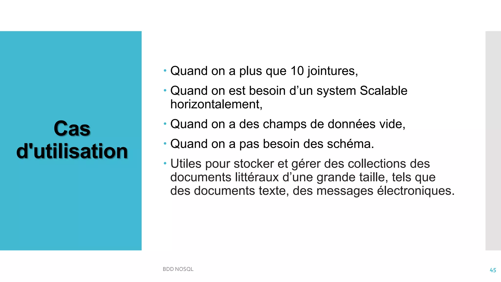 Cas
d'utilisation
 Quand on a plus que 10 jointures,
 Quand on est besoin d’un system Scalable
horizontalement,
 Quand on a des champs de données vide,
 Quand on a pas besoin des schéma.
 Utiles pour stocker et gérer des collections des
documents littéraux d’une grande taille, tels que
des documents texte, des messages électroniques.
BDD NOSQL 45
 