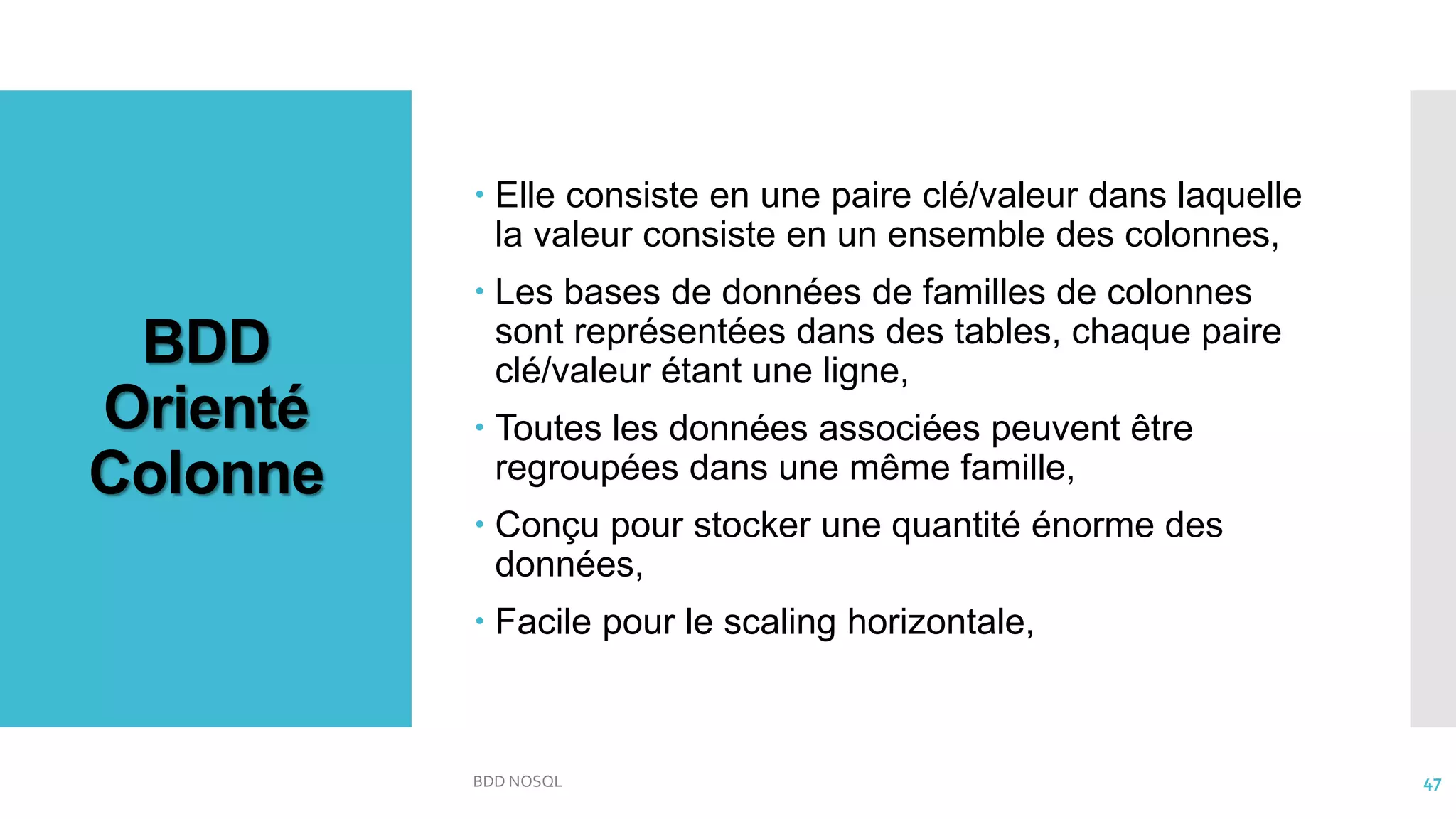 BDD
Orienté
Colonne
 Elle consiste en une paire clé/valeur dans laquelle
la valeur consiste en un ensemble des colonnes,
 Les bases de données de familles de colonnes
sont représentées dans des tables, chaque paire
clé/valeur étant une ligne,
 Toutes les données associées peuvent être
regroupées dans une même famille,
 Conçu pour stocker une quantité énorme des
données,
 Facile pour le scaling horizontale,
BDD NOSQL 47
 