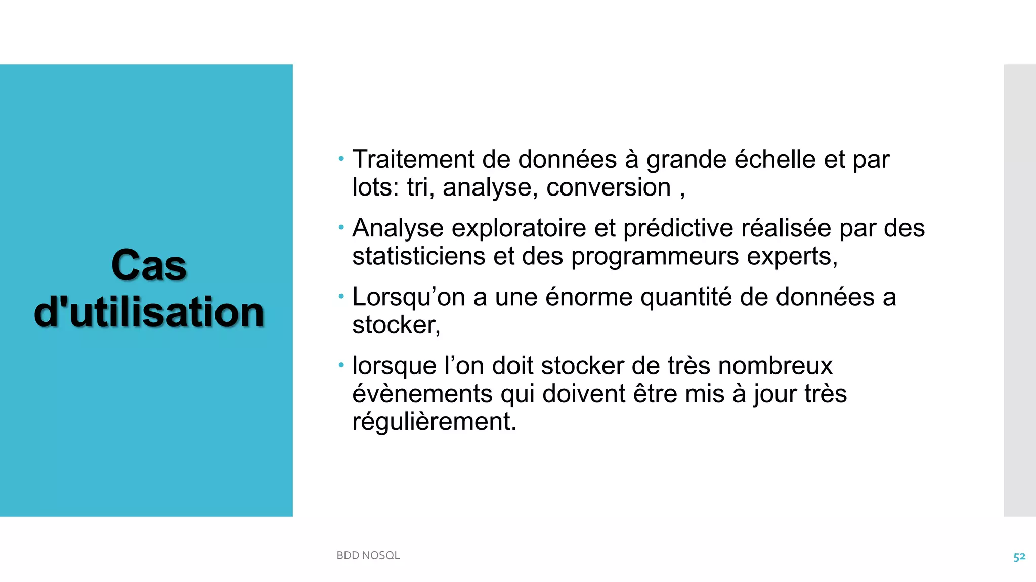 Cas
d'utilisation
 Traitement de données à grande échelle et par
lots: tri, analyse, conversion ,
 Analyse exploratoire et prédictive réalisée par des
statisticiens et des programmeurs experts,
 Lorsqu’on a une énorme quantité de données a
stocker,
 lorsque l’on doit stocker de très nombreux
évènements qui doivent être mis à jour très
régulièrement.
BDD NOSQL 52
 