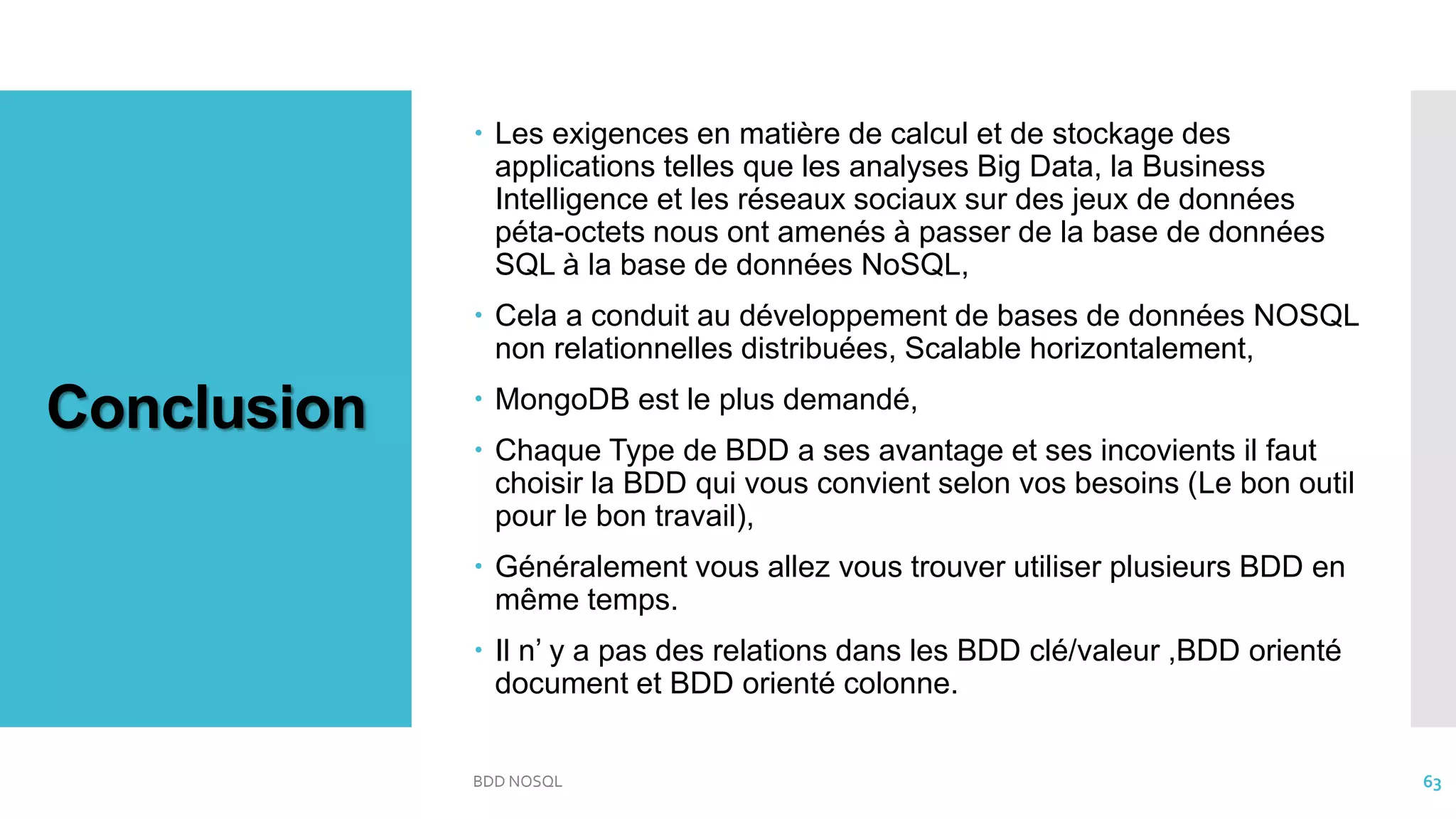 Conclusion
 Les exigences en matière de calcul et de stockage des
applications telles que les analyses Big Data, la Business
Intelligence et les réseaux sociaux sur des jeux de données
péta-octets nous ont amenés à passer de la base de données
SQL à la base de données NoSQL,
 Cela a conduit au développement de bases de données NOSQL
non relationnelles distribuées, Scalable horizontalement,
 MongoDB est le plus demandé,
 Chaque Type de BDD a ses avantage et ses incovients il faut
choisir la BDD qui vous convient selon vos besoins (Le bon outil
pour le bon travail),
 Généralement vous allez vous trouver utiliser plusieurs BDD en
même temps.
 Il n’ y a pas des relations dans les BDD clé/valeur ,BDD orienté
document et BDD orienté colonne.
BDD NOSQL 63
 