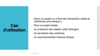 Cas
d'utilisation
 Dans un system ou il faut des transaction solide et
cohérente (une banque ),
 Pour un projet simple,
 on a besoins des relation (clés étranger),
 on est besoin des schémas,
 on veut économiser l’espace disque.
BDD NOSQL 12
 