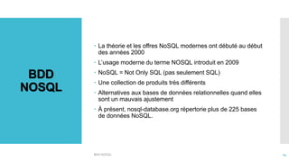BDD
NOSQL
 La théorie et les offres NoSQL modernes ont débuté au début
des années 2000
 L’usage moderne du terme NOSQL introduit en 2009
 NoSQL = Not Only SQL (pas seulement SQL)
 Une collection de produits très différents
 Alternatives aux bases de données relationnelles quand elles
sont un mauvais ajustement
 À présent, nosql-database.org répertorie plus de 225 bases
de données NoSQL.
BDD NOSQL 14
 