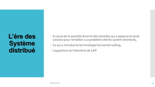L’ére des
Système
distribué
 A cause de la quantité énorme des données qui a apparue la seule
solution pour remédier a ce problème été les system distribués,
 Ce qui a introduit la terminologie horizontal scaling,
 L’apparition du théorème de CAP.
BDD NOSQL 19
 