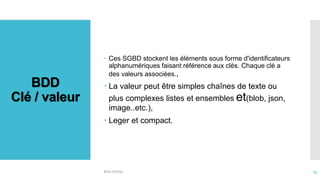 BDD
Clé / valeur
BDD NOSQL 33
 Ces SGBD stockent les éléments sous forme d'identificateurs
alphanumériques faisant référence aux clés. Chaque clé a
des valeurs associées.,
 La valeur peut être simples chaînes de texte ou
plus complexes listes et ensembles et(blob, json,
image..etc.),
 Leger et compact.
 