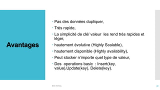 Avantages
 Pas des données dupliquer,
 Très rapide,
 La simplicité de clé/ valeur les rend très rapides et
léger,
 hautement évolutive (Highly Scalable),
 hautement disponible (Highly availability),
 Peut stocker n’importe quel type de valeur,
 Des operations basic : Insert(key,
value),Update(key), Delete(key).
BDD NOSQL 36
 