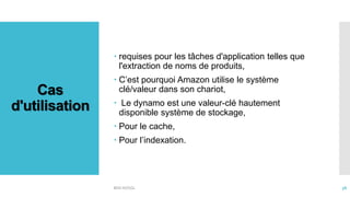 Cas
d'utilisation
 requises pour les tâches d'application telles que
l'extraction de noms de produits,
 C’est pourquoi Amazon utilise le système
clé/valeur dans son chariot,
 Le dynamo est une valeur-clé hautement
disponible système de stockage,
 Pour le cache,
 Pour l’indexation.
BDD NOSQL 38
 