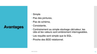 Avantages
 Simple
 Pas des jointures,
 Pas de schéma,
 Consistante,
 Contrairement au simple stockage clé/valeur, les
clés et les valeurs sont entièrement interrogeables.
 Les requête sont simple que le SQL.
 Proche des BDD relationnel.
BDD NOSQL 43
 