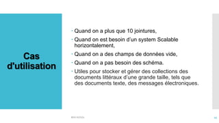 Cas
d'utilisation
 Quand on a plus que 10 jointures,
 Quand on est besoin d’un system Scalable
horizontalement,
 Quand on a des champs de données vide,
 Quand on a pas besoin des schéma.
 Utiles pour stocker et gérer des collections des
documents littéraux d’une grande taille, tels que
des documents texte, des messages électroniques.
BDD NOSQL 45
 