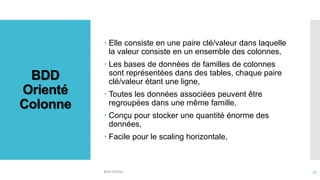 BDD
Orienté
Colonne
 Elle consiste en une paire clé/valeur dans laquelle
la valeur consiste en un ensemble des colonnes,
 Les bases de données de familles de colonnes
sont représentées dans des tables, chaque paire
clé/valeur étant une ligne,
 Toutes les données associées peuvent être
regroupées dans une même famille,
 Conçu pour stocker une quantité énorme des
données,
 Facile pour le scaling horizontale,
BDD NOSQL 47
 