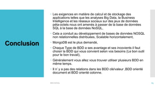 Conclusion
 Les exigences en matière de calcul et de stockage des
applications telles que les analyses Big Data, la Business
Intelligence et les réseaux sociaux sur des jeux de données
péta-octets nous ont amenés à passer de la base de données
SQL à la base de données NoSQL,
 Cela a conduit au développement de bases de données NOSQL
non relationnelles distribuées, Scalable horizontalement,
 MongoDB est le plus demandé,
 Chaque Type de BDD a ses avantage et ses incovients il faut
choisir la BDD qui vous convient selon vos besoins (Le bon outil
pour le bon travail),
 Généralement vous allez vous trouver utiliser plusieurs BDD en
même temps.
 Il n’ y a pas des relations dans les BDD clé/valeur ,BDD orienté
document et BDD orienté colonne.
BDD NOSQL 63
 