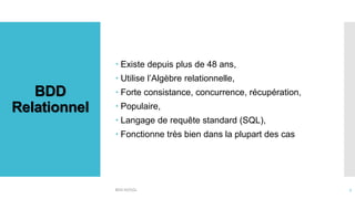 BDD
Relationnel
 Existe depuis plus de 48 ans,
 Utilise l’Algèbre relationnelle,
 Forte consistance, concurrence, récupération,
 Populaire,
 Langage de requête standard (SQL),
 Fonctionne très bien dans la plupart des cas
BDD NOSQL 7
 