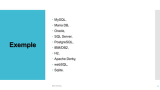 Exemple
 MySQL,
 Maria DB,
 Oracle,
 SQL Server,
 PostgreSQL,
 IBM/DB2,
 H2,
 Apache Derby,
 webSQL,
 Sqlite.
BDD NOSQL 9
 