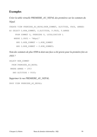 ;9

0                (       - . -'
                           -   )3' - )G
       A

CREATE VIEW PREMIERE_AU_NEPAL(NOM_SOMMET, ALTITUDE, FACE, ANNEE)

AS SELECT S.NOM_SOMMET, S.ALTITUDE, P.FACE, P.ANNEE
       FROM SOMMET S, PREMIERE P, LOCALISATION L
       WHERE L.PAYS = 'Népal'

         AND S.NOM_SOMMET = L.NOM_SOMMET

         AND S.NOM_SOMMET = P.NOM_SOMMET;

                         !#
                          "#                  (
%"
 56

SELECT NOM_SOMMET

     FROM PREMIERE_AU_NEPAL
    WHERE ANNEE = 1953

     AND ALTITUDE > 8500;

/                (   - . -'
                       -   )3' - )GA

DROP VIEW PREMIERE_AU_NEPAL;




@A         5 "           $          "                        &&
 