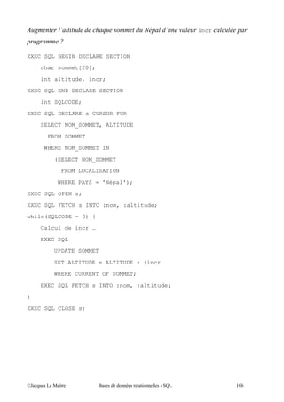 )         *             $                 *   (   incr



EXEC SQL BEGIN DECLARE SECTION
     char sommet[20];

     int altitude, incr;

EXEC SQL END DECLARE SECTION
     int SQLCODE;

EXEC SQL DECLARE s CURSOR FOR
     SELECT NOM_SOMMET, ALTITUDE

       FROM SOMMET
      WHERE NOM_SOMMET IN
        (SELECT NOM_SOMMET

              FROM LOCALISATION

         WHERE PAYS = 'Népal');

EXEC SQL OPEN s;
EXEC SQL FETCH s INTO :nom, :altitude;

while(SQLCODE = 0) {

     Calcul de incr …

     EXEC SQL
        UPDATE SOMMET

        SET ALTITUDE = ALTITUDE + :incr
        WHERE CURRENT OF SOMMET;
     EXEC SQL FETCH s INTO :nom, :altitude;

}

EXEC SQL CLOSE s;




@A      5 "             $          "                     (1/
 