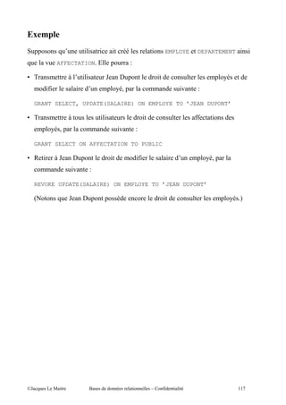;9
    ,,                           ""       "       "                          "        EMPLOYE         DEPARTEMENT "       "
         .          AFFECTATION 3                 ,        E

F )                      ?       ""           A       % ,                        "                            , :
             "7"             "                 , :I ,                                           ".    E

    GRANT SELECT, UPDATE(SALAIRE) ON EMPLOYE TO ’JEAN DUPONT’

F )                      ?                ""                             "                           77   "
         , : I,                                       ".           E

    GRANT SELECT ON AFFECTATION TO PUBLIC

F        "         ?A        % ,                  "                "7"                    "           , :I ,
                         ".           E

    REVOKE UPDATE(SALAIRE) ON EMPLOYE TO ’JEAN DUPONT’

    C                    A       % ,          ,                                      "                         , : D




@A                 5 "                $                        "             c       7"       " "                   ((0
 