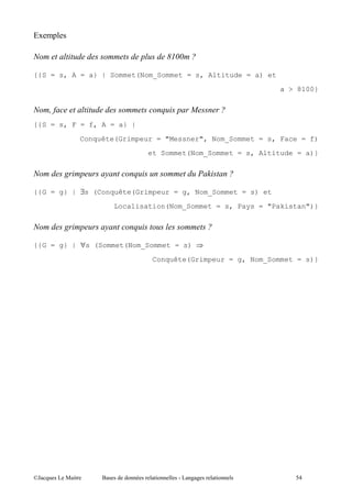 34   ,

                                     !#
                                      %#

{{S = s, A = a} | Sommet(Nom_Sommet = s, Altitude = a) et
                                                               a > 8100}




{{S = s, F = f, A = a} |

               Conquête(Grimpeur = "Messner", Nom_Sommet = s, Face = f)

                                et Sommet(Nom_Sommet = s, Altitude = a)}




{{G = g} | ∃s (Conquête(Grimpeur = g, Nom_Sommet = s) et
                        Localisation(Nom_Sommet = s, Pays = "Pakistan")}




{{G = g} | ∀s (Sommet(Nom_Sommet = s)

                                Conquête(Grimpeur = g, Nom_Sommet = s)}




@A       5 "        $            "         ''   "                 -+
 