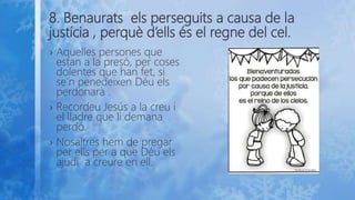 8. Benaurats els perseguits a causa de la
justícia , perquè d’ells és el regne del cel.
› Aquelles persones que
estan a la presó, per coses
dolentes que han fet, si
se’n penedeixen Déu els
perdonarà .
› Recordeu Jesús a la creu i
el lladre que li demana
perdó.
› Nosaltres hem de pregar
per ells per a que Déu els
ajudi a creure en ell.
 