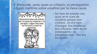 9. Benaurats sereu quan us critiquin, us persegueixin
i diguin mentires sobre vosaltres per la meva causa.
› No hem de enfadar-nos
quan se’ns riuen de
nosaltres perquè som
cristians , no ens hem
d’amagar. Ens insultaran,
ens criticaran. Hem de ser
conseqüents i no
avergonyir-nos. Déu ens
ho agrairà.
 