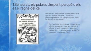 1.Benaurats els pobres d’esperit perquè d’ells
es el regne del cel
Pot ser una persona que només pensa en el
que té i lo que vol tenir , no és una
persona pobra de cor, perquè només pensa
en ell i no en els demés.
En canvi una persona que no pensa en
els bens materials i que vol compartir
el que té amb els demés, aquest és
pobre de cor( no es envejós, ambiciós ,
presumit i confies en Déu.)
 