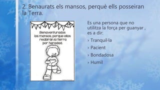 2. Benaurats els mansos, perquè ells posseiran
la Terra.
Es una persona que no
utilitza la força per guanyar ,
es a dir:
› Tranquil·la
› Pacient
› Bondadosa
› Humil
 