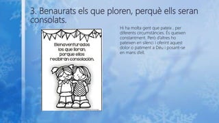 3. Benaurats els que ploren, perquè ells seran
consolats.
Hi ha molta gent que pateix , per
diferents circumstàncies. És queixen
constantment. Però d’altres ho
pateixen en silenci i oferint aquest
dolor o patiment a Déu i posant-se
en mans d’ell.
 