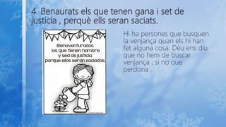 4. Benaurats els que tenen gana i set de
justícia , perquè ells seran saciats.
Hi ha persones que busquen
la venjança quan els hi han
fet alguna cosa. Déu ens diu
que no hem de buscar
venjança , si no que
perdona .
 